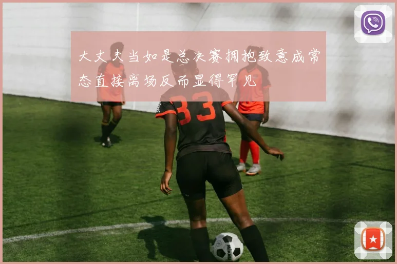 大丈夫当如是总决赛拥抱致意成常态直接离场反而显得罕见