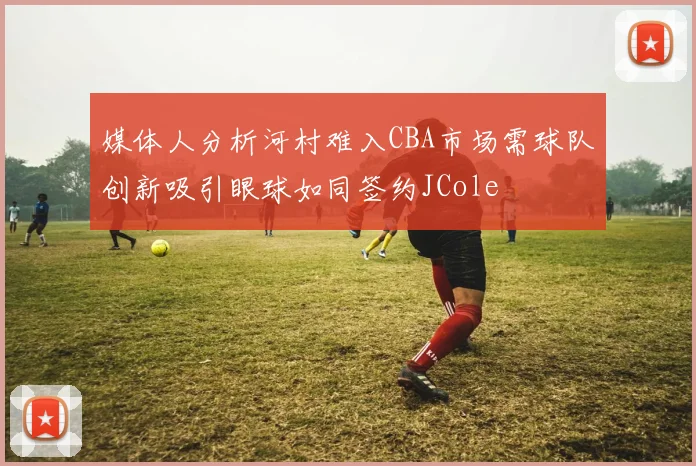 媒体人分析河村难入CBA市场需球队创新吸引眼球如同签约JCole