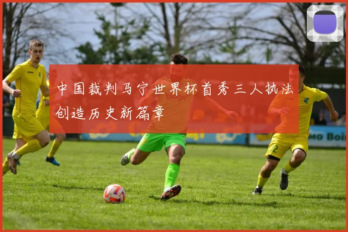 中国裁判马宁世界杯首秀三人执法创造历史新篇章