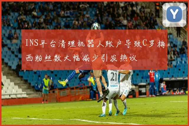 INS平台清理机器人账户导致C罗梅西粉丝数大幅减少引发热议