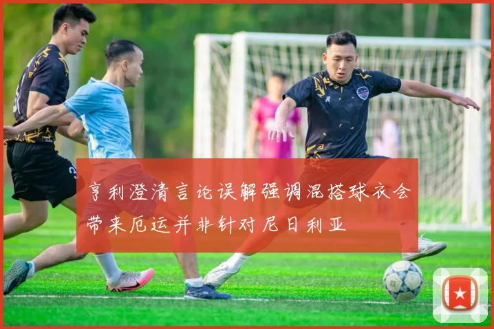 亨利澄清言论误解强调混搭球衣会带来厄运并非针对尼日利亚