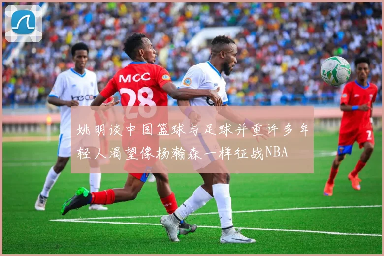 姚明谈中国篮球与足球并重许多年轻人渴望像杨瀚森一样征战NBA