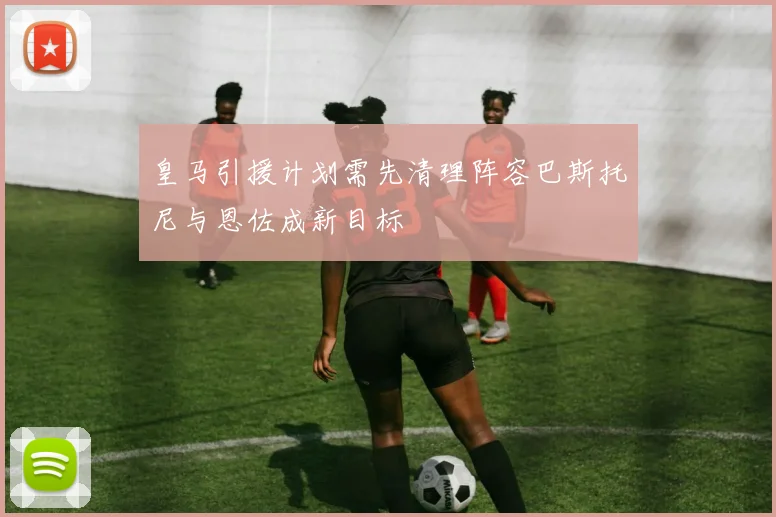 皇马引援计划需先清理阵容巴斯托尼与恩佐成新目标
