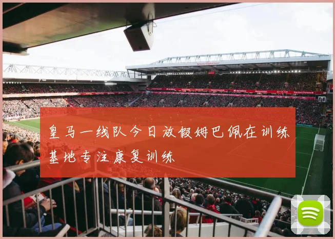 皇马一线队今日放假姆巴佩在训练基地专注康复训练