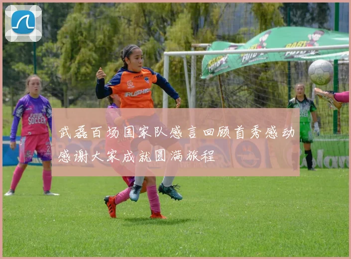 武磊百场国家队感言回顾首秀感动感谢大家成就圆满旅程