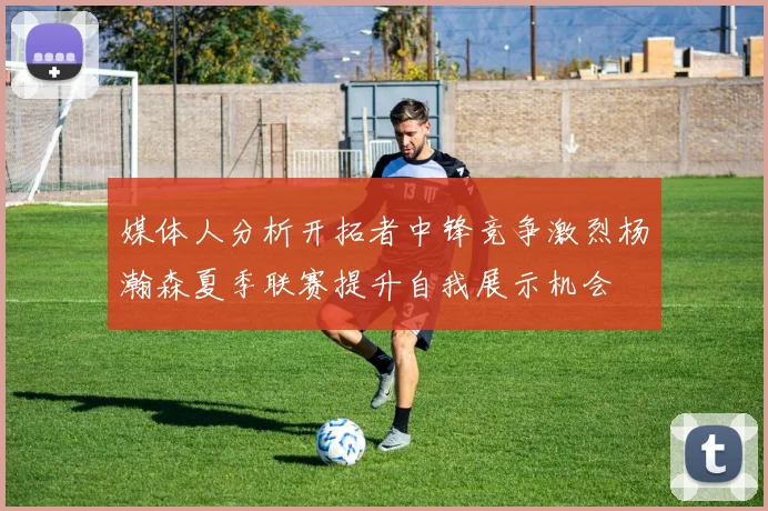 媒体人分析开拓者中锋竞争激烈杨瀚森夏季联赛提升自我展示机会