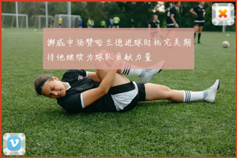 挪威中场赞哈兰德进球时机完美期待他继续为球队贡献力量
