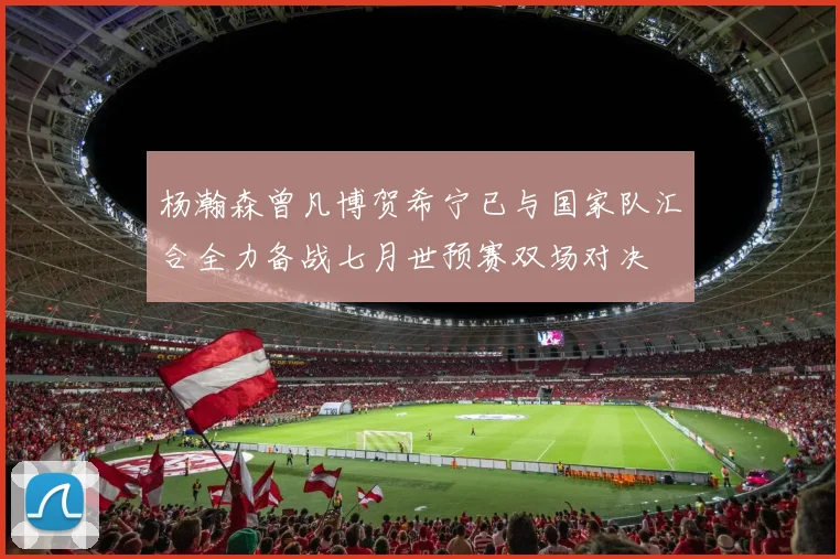 杨瀚森曾凡博贺希宁已与国家队汇合全力备战七月世预赛双场对决