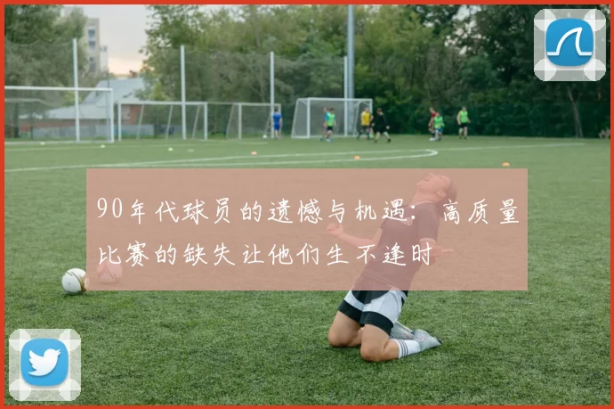 90年代球员的遗憾与机遇：高质量比赛的缺失让他们生不逢时