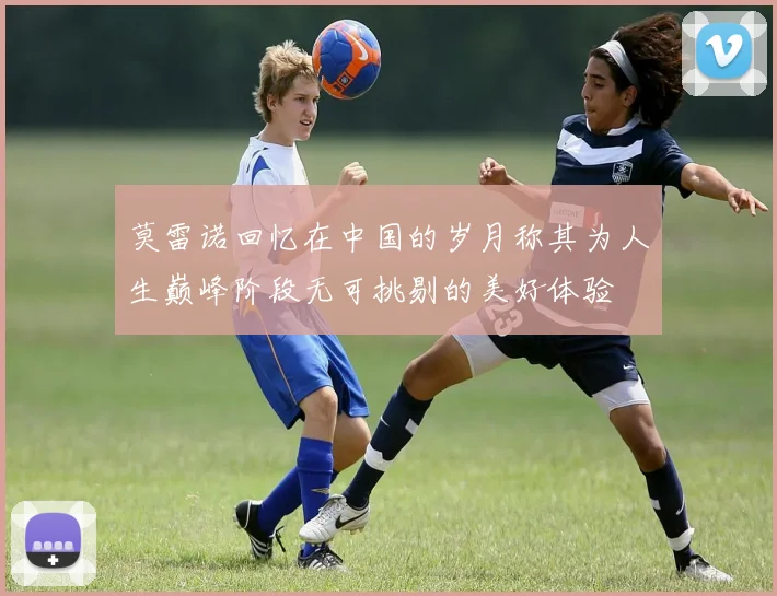 莫雷诺回忆在中国的岁月称其为人生巅峰阶段无可挑剔的美好体验