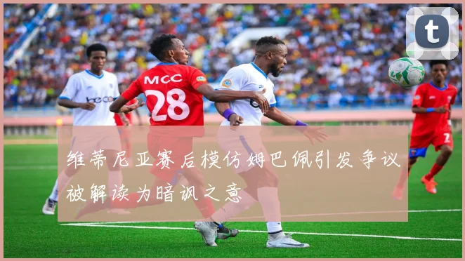 维蒂尼亚赛后模仿姆巴佩引发争议被解读为暗讽之意