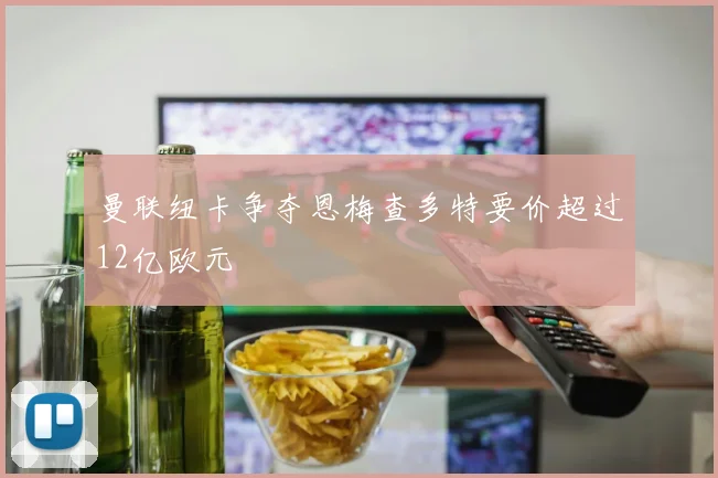 曼联纽卡争夺恩梅查多特要价超过12亿欧元
