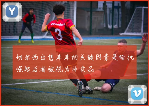 切尔西出售库库的关键因素是哈托崛起后者被视为非卖品
