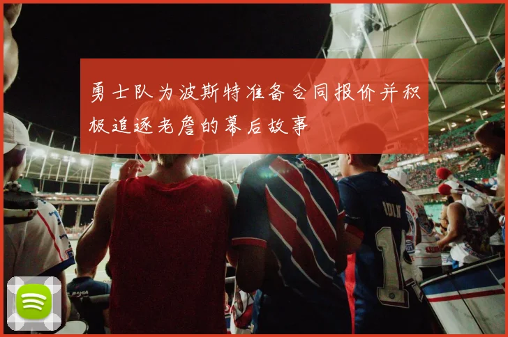 勇士队为波斯特准备合同报价并积极追逐老詹的幕后故事
