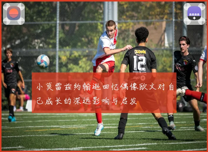小莫雷兹约翰逊回忆偶像欧文对自己成长的深远影响与启发